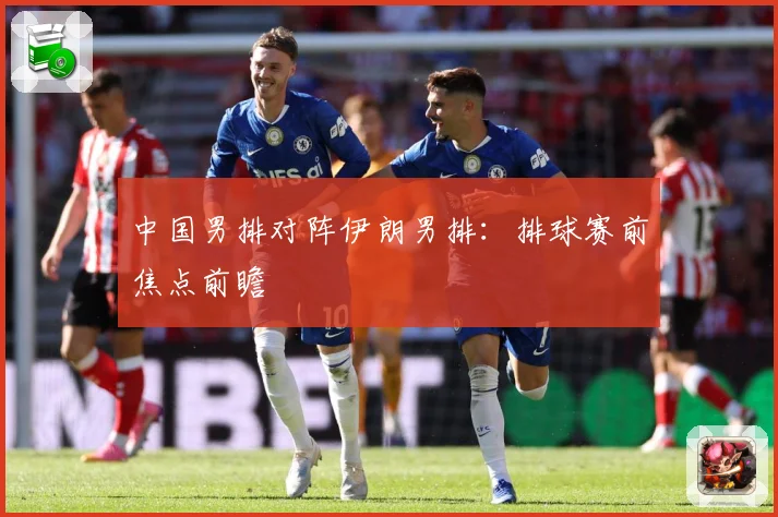 中国男排对阵伊朗男排：排球赛前焦点前瞻