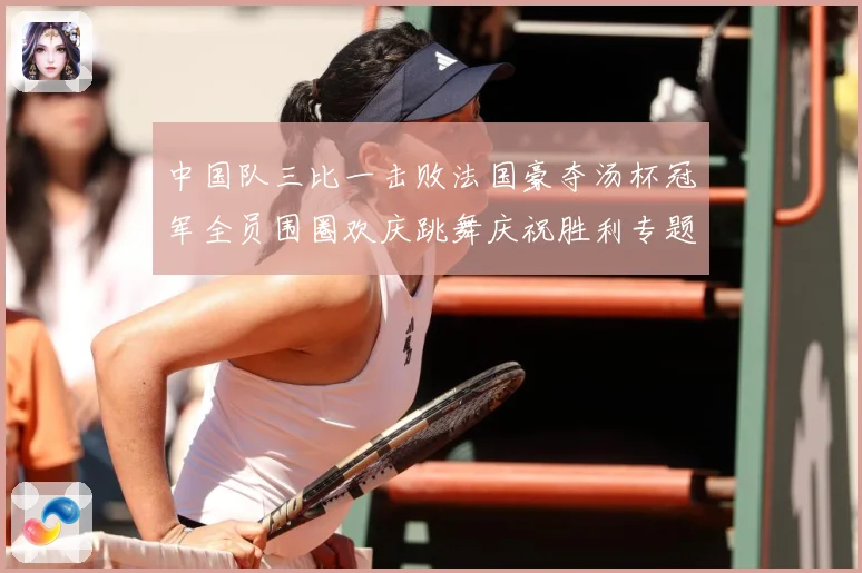 中国队三比一击败法国豪夺汤杯冠军全员围圈欢庆跳舞庆祝胜利专题观察