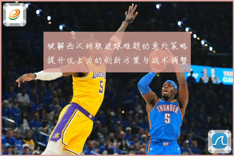 破解西汉姆联进球难题的意外策略提升攻击力的创新方案与战术调整数据研判