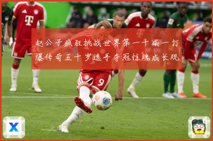 赵公子疯狂挑战世界第一十减一打爆传奇五十岁选手夺冠惊魂成长观察