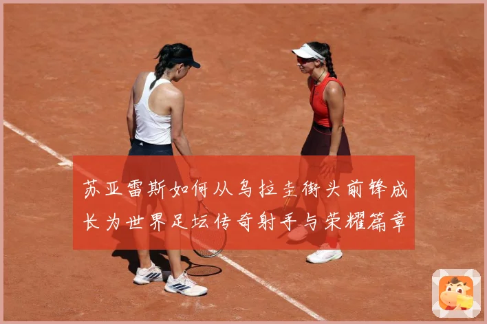 苏亚雷斯如何从乌拉圭街头前锋成长为世界足坛传奇射手与荣耀篇章