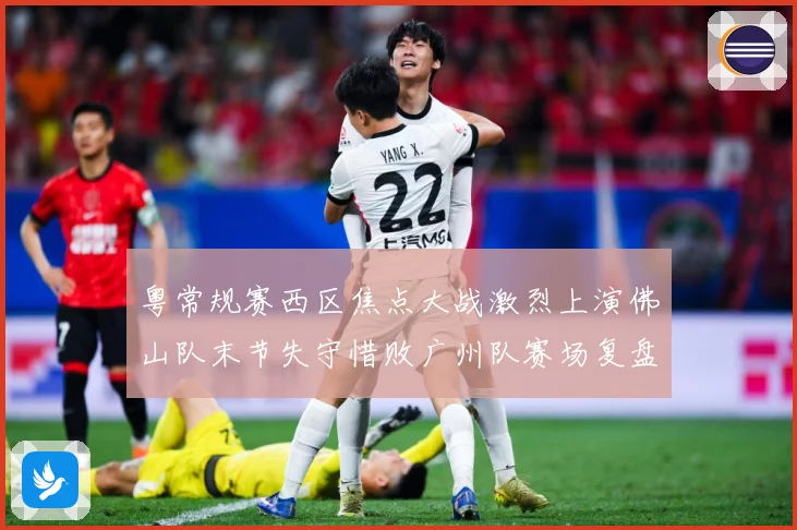粤常规赛西区焦点大战激烈上演佛山队末节失守惜败广州队赛场复盘
