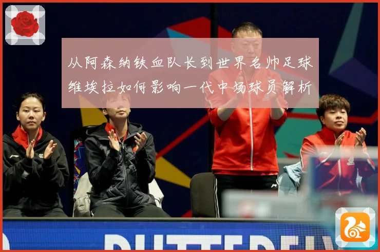 从阿森纳铁血队长到世界名帅足球维埃拉如何影响一代中场球员解析