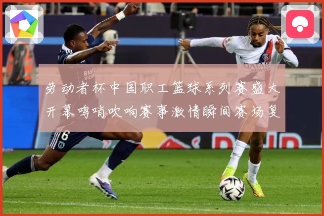 劳动者杯中国职工篮球系列赛盛大开幕鸣哨吹响赛事激情瞬间赛场复盘
