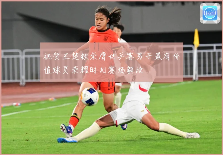 祝贺王楚钦荣膺世乒赛男子最有价值球员荣耀时刻赛场解读