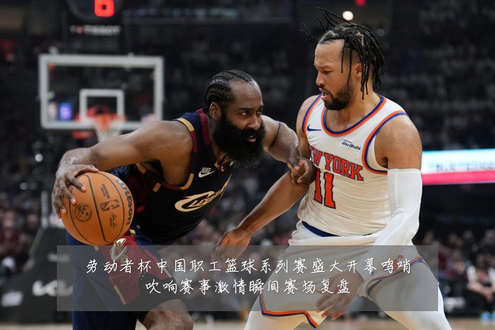 劳动者杯中国职工篮球系列赛盛大开幕鸣哨吹响赛事激情瞬间赛场复盘